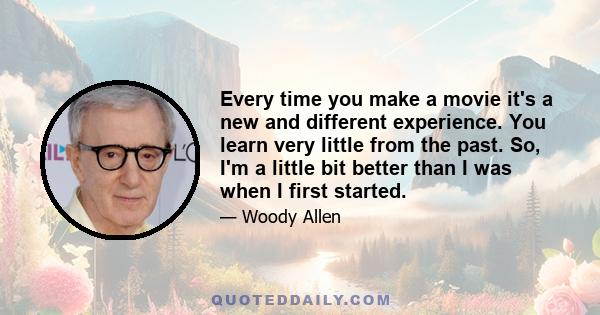 Every time you make a movie it's a new and different experience. You learn very little from the past. So, I'm a little bit better than I was when I first started.