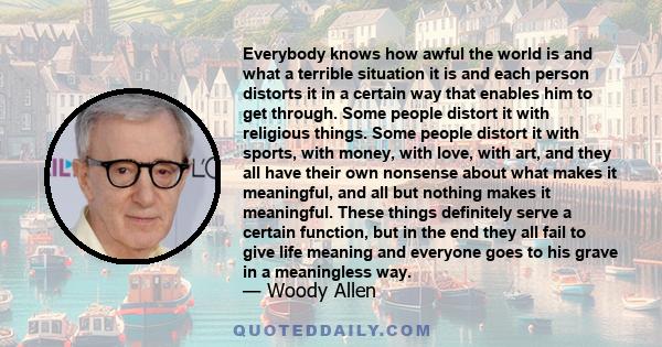 Everybody knows how awful the world is and what a terrible situation it is and each person distorts it in a certain way that enables him to get through. Some people distort it with religious things. Some people distort