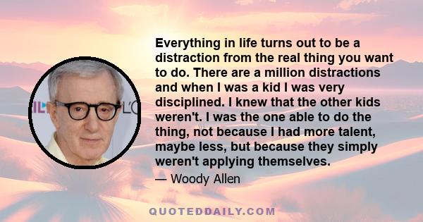 Everything in life turns out to be a distraction from the real thing you want to do. There are a million distractions and when I was a kid I was very disciplined. I knew that the other kids weren't. I was the one able