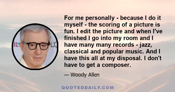 For me personally - because I do it myself - the scoring of a picture is fun. I edit the picture and when I've finished I go into my room and I have many many records - jazz, classical and popular music. And I have this 