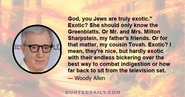 God, you Jews are truly exotic. Exotic? She should only know the Greenblatts. Or Mr. and Mrs. Milton Sharpstein, my father's friends. Or for that matter, my cousin Tovah. Exotic? I mean, they're nice, but hardly exotic