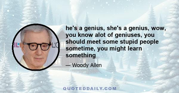 he's a genius, she's a genius, wow, you know alot of geniuses, you should meet some stupid people sometime, you might learn something