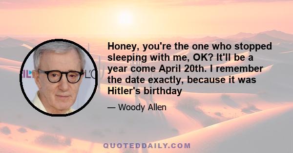 Honey, you're the one who stopped sleeping with me, OK? It'll be a year come April 20th. I remember the date exactly, because it was Hitler's birthday