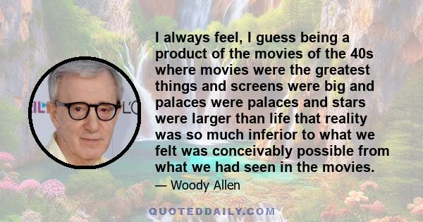 I always feel, I guess being a product of the movies of the 40s where movies were the greatest things and screens were big and palaces were palaces and stars were larger than life that reality was so much inferior to