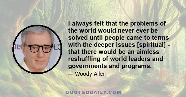 I always felt that the problems of the world would never ever be solved until people came to terms with the deeper issues [spiritual] - that there would be an aimless reshuffling of world leaders and governments and