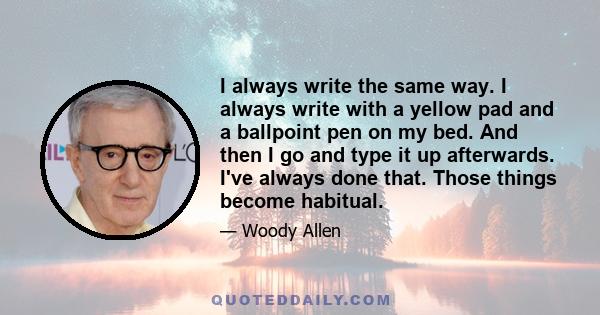 I always write the same way. I always write with a yellow pad and a ballpoint pen on my bed. And then I go and type it up afterwards. I've always done that. Those things become habitual.