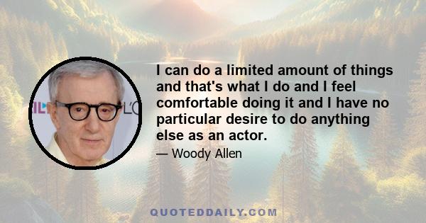 I can do a limited amount of things and that's what I do and I feel comfortable doing it and I have no particular desire to do anything else as an actor.