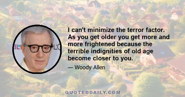 I can't minimize the terror factor. As you get older you get more and more frightened because the terrible indignities of old age become closer to you.