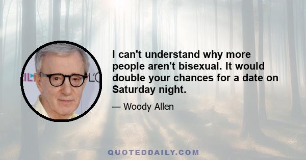 I can't understand why more people aren't bisexual. It would double your chances for a date on Saturday night.