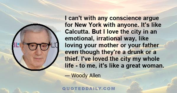 I can't with any conscience argue for New York with anyone. It's like Calcutta. But I love the city in an emotional, irrational way, like loving your mother or your father even though they're a drunk or a thief. I've