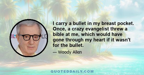 I carry a bullet in my breast pocket. Once, a crazy evangelist threw a bible at me, which would have gone through my heart if it wasn't for the bullet.