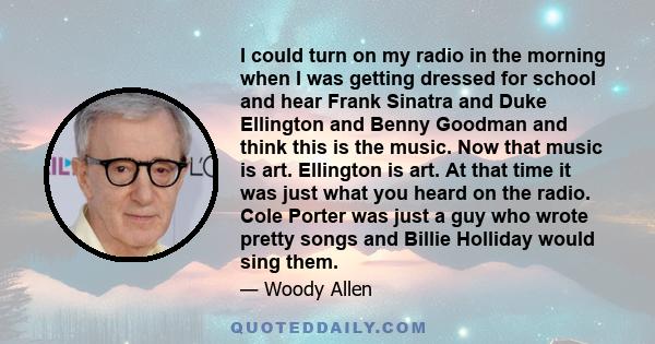 I could turn on my radio in the morning when I was getting dressed for school and hear Frank Sinatra and Duke Ellington and Benny Goodman and think this is the music. Now that music is art. Ellington is art. At that