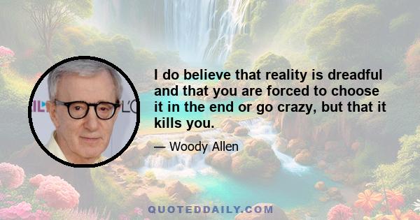 I do believe that reality is dreadful and that you are forced to choose it in the end or go crazy, but that it kills you.