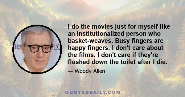 I do the movies just for myself like an institutionalized person who basket-weaves. Busy fingers are happy fingers. I don't care about the films. I don't care if they're flushed down the toilet after I die.