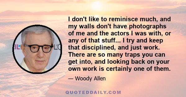 I don't like to reminisce much, and my walls don't have photographs of me and the actors I was with, or any of that stuff... I try and keep that disciplined, and just work. There are so many traps you can get into, and