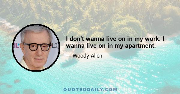 I don't wanna live on in my work. I wanna live on in my apartment.