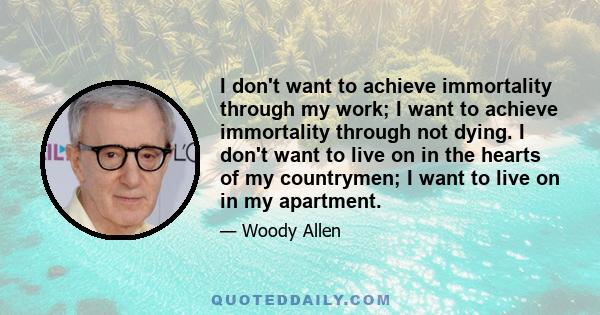 I don't want to achieve immortality through my work; I want to achieve immortality through not dying. I don't want to live on in the hearts of my countrymen; I want to live on in my apartment.