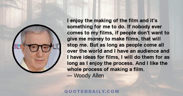 I enjoy the making of the film and it's something for me to do. If nobody ever comes to my films, if people don't want to give me money to make films, that will stop me. But as long as people come all over the world and 