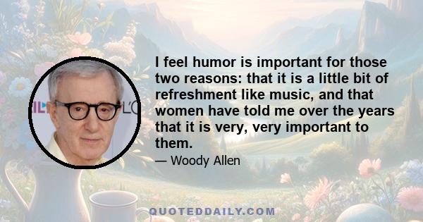 I feel humor is important for those two reasons: that it is a little bit of refreshment like music, and that women have told me over the years that it is very, very important to them.