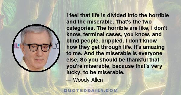 I feel that life is divided into the horrible and the miserable. That's the two categories. The horrible are like, I don't know, terminal cases, you know, and blind people, crippled. I don't know how they get through