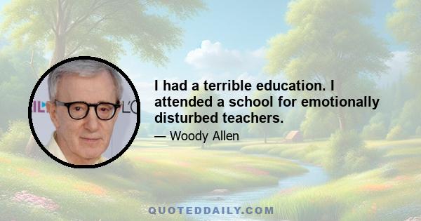 I had a terrible education. I attended a school for emotionally disturbed teachers.