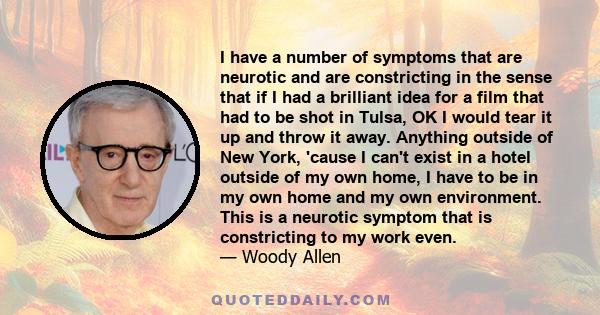 I have a number of symptoms that are neurotic and are constricting in the sense that if I had a brilliant idea for a film that had to be shot in Tulsa, OK I would tear it up and throw it away. Anything outside of New