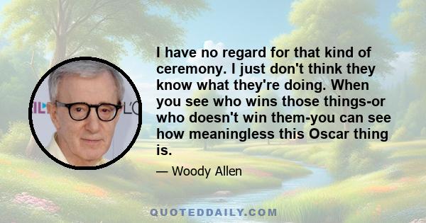 I have no regard for that kind of ceremony. I just don't think they know what they're doing. When you see who wins those things-or who doesn't win them-you can see how meaningless this Oscar thing is.