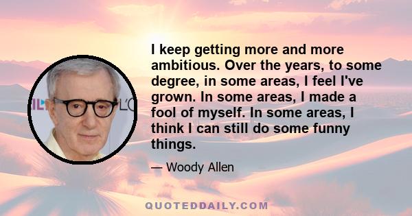 I keep getting more and more ambitious. Over the years, to some degree, in some areas, I feel I've grown. In some areas, I made a fool of myself. In some areas, I think I can still do some funny things.