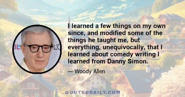 I learned a few things on my own since, and modified some of the things he taught me, but everything, unequivocally, that I learned about comedy writing I learned from Danny Simon.