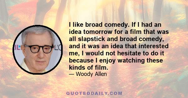 I like broad comedy. If I had an idea tomorrow for a film that was all slapstick and broad comedy, and it was an idea that interested me, I would not hesitate to do it because I enjoy watching these kinds of film.