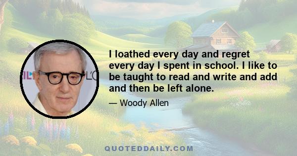 I loathed every day and regret every day I spent in school. I like to be taught to read and write and add and then be left alone.