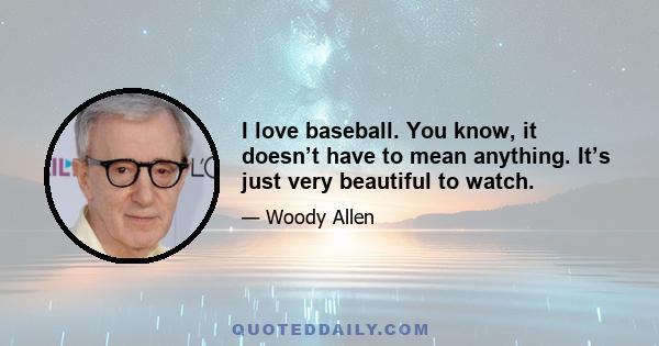 I love baseball. You know, it doesn’t have to mean anything. It’s just very beautiful to watch.