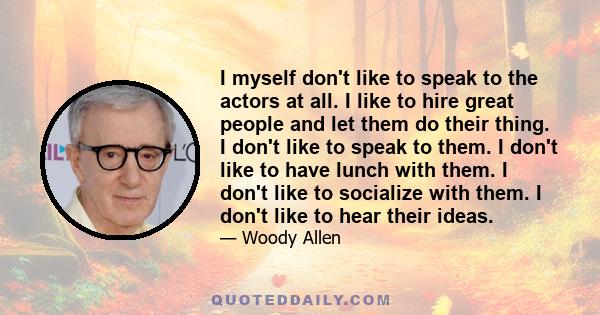 I myself don't like to speak to the actors at all. I like to hire great people and let them do their thing. I don't like to speak to them. I don't like to have lunch with them. I don't like to socialize with them. I