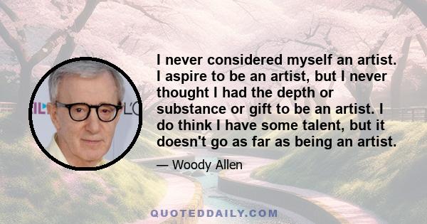 I never considered myself an artist. I aspire to be an artist, but I never thought I had the depth or substance or gift to be an artist. I do think I have some talent, but it doesn't go as far as being an artist.