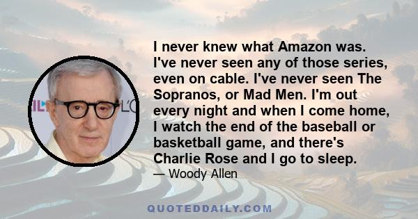 I never knew what Amazon was. I've never seen any of those series, even on cable. I've never seen The Sopranos, or Mad Men. I'm out every night and when I come home, I watch the end of the baseball or basketball game,