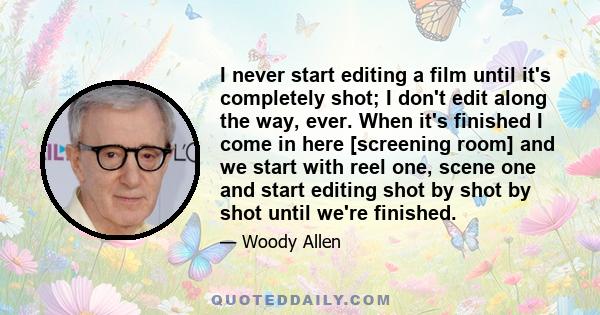 I never start editing a film until it's completely shot; I don't edit along the way, ever. When it's finished I come in here [screening room] and we start with reel one, scene one and start editing shot by shot by shot