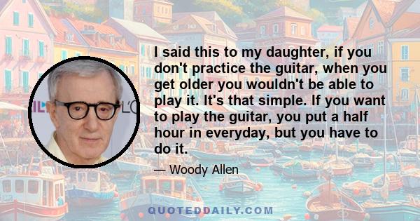 I said this to my daughter, if you don't practice the guitar, when you get older you wouldn't be able to play it. It's that simple. If you want to play the guitar, you put a half hour in everyday, but you have to do it.