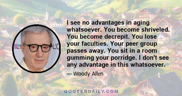 I see no advantages in aging whatsoever. You become shriveled. You become decrepit. You lose your faculties. Your peer group passes away. You sit in a room gumming your porridge. I don't see any advantage in this