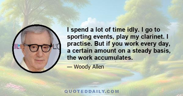 I spend a lot of time idly. I go to sporting events, play my clarinet. I practise. But if you work every day, a certain amount on a steady basis, the work accumulates.