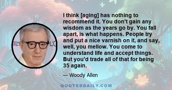 I think [aging] has nothing to recommend it. You don't gain any wisdom as the years go by. You fall apart, is what happens. People try and put a nice varnish on it, and say, well, you mellow. You come to understand life 