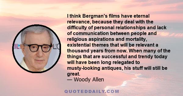 I think Bergman's films have eternal relevance, because they deal with the difficulty of personal relationships and lack of communication between people and religious aspirations and mortality, existential themes that