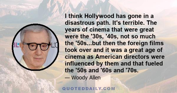 I think Hollywood has gone in a disastrous path. It's terrible. The years of cinema that were great were the '30s, '40s, not so much the '50s...but then the foreign films took over and it was a great age of cinema as