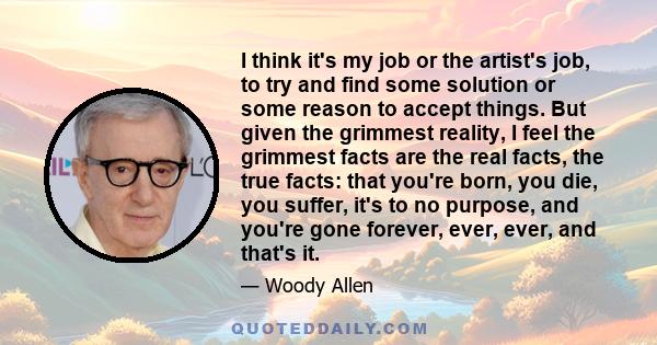 I think it's my job or the artist's job, to try and find some solution or some reason to accept things. But given the grimmest reality, I feel the grimmest facts are the real facts, the true facts: that you're born, you 