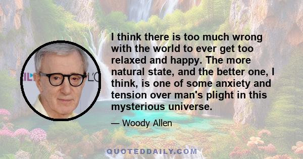 I think there is too much wrong with the world to ever get too relaxed and happy. The more natural state, and the better one, I think, is one of some anxiety and tension over man's plight in this mysterious universe.