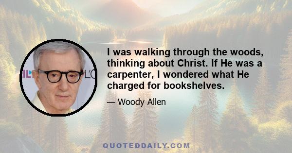 I was walking through the woods, thinking about Christ. If He was a carpenter, I wondered what He charged for bookshelves.