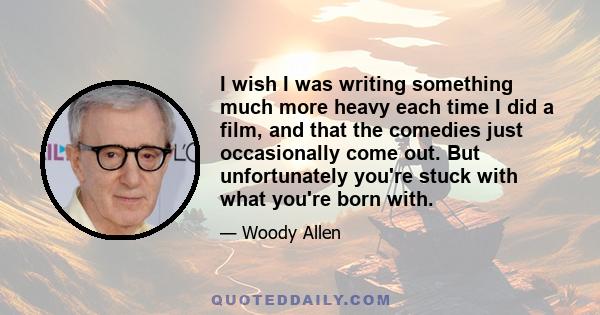 I wish I was writing something much more heavy each time I did a film, and that the comedies just occasionally come out. But unfortunately you're stuck with what you're born with.