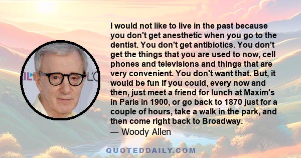 I would not like to live in the past because you don't get anesthetic when you go to the dentist. You don't get antibiotics. You don't get the things that you are used to now, cell phones and televisions and things that 