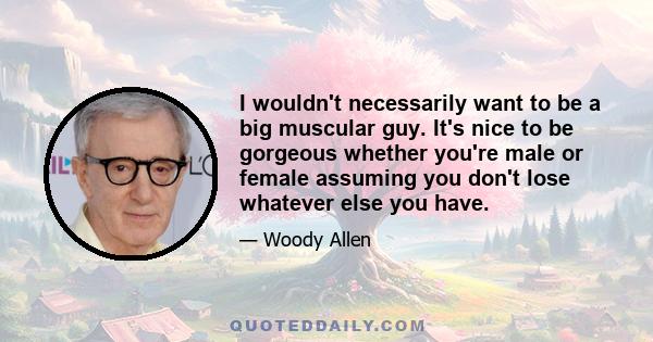 I wouldn't necessarily want to be a big muscular guy. It's nice to be gorgeous whether you're male or female assuming you don't lose whatever else you have.