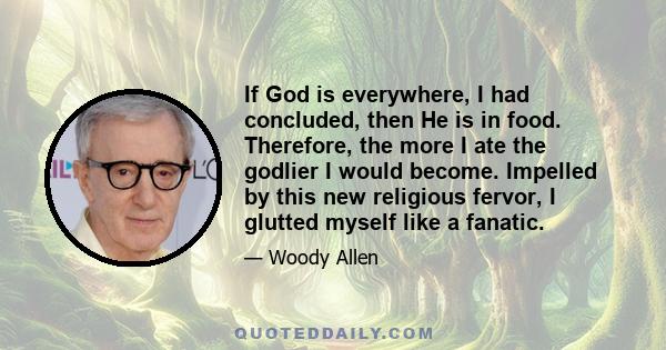 If God is everywhere, I had concluded, then He is in food. Therefore, the more I ate the godlier I would become. Impelled by this new religious fervor, I glutted myself like a fanatic.