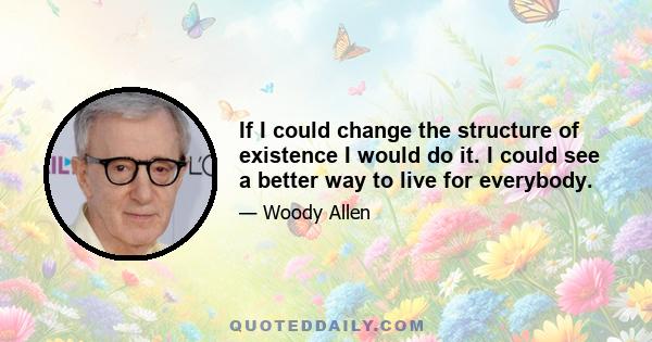 If I could change the structure of existence I would do it. I could see a better way to live for everybody.